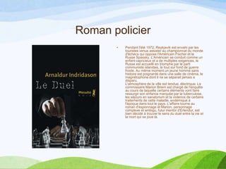 Roman policier
• Pendant l'été 1972, Reykjavík est envahi par les
touristes venus assister au championnat du monde
d'échecs qui oppose l'Américain Fischer et le
Russe Spassky. L'Américain se conduit comme un
enfant capricieux et a de multiples exigences, le
Russe est accueilli en triomphe par le parti
communiste islandais, le tout sur fond de guerre
froide. Au même moment un jeune homme sans
histoire est poignardé dans une salle de cinéma, le
magnétophone dont il ne se séparait jamais a
disparu.
L'atmosphère de la ville est tendue, électrique. Le
commissaire Marion Briem est chargé de l'enquête
au cours de laquelle certains éléments vont faire
ressurgir son enfance marquée par la tuberculose,
les séjours en sanatorium et la violence de certains
traitements de cette maladie, endémique à
l'époque dans tout le pays. L'affaire tourne au
roman d'espionnage et Marion, personnage
complexe et ambigu, futur mentor d'Erlendur, est
bien décidé à trouver le sens du duel entre la vie et
la mort qui se joue là.
 