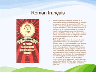 Roman français
• Parce qu'elle est fascinée par le destin de la
miraculeuse petite gymnaste roumaine de quatorze
ans apparue aux JO de Montréal en 1976 pour
mettre à mal guerres froides, ordinateurs et records
au point d'accéder au statut de mythe planétaire, la
narratrice de ce roman entreprend de raconter ce
qu'elle imagine de l'expérience que vécut cette
prodigieuse fillette, symbole d'une Europe révolue,
venue, par la seule pureté de ses gestes, incarner
aux yeux désabusés du monde le rêve d'une
enfance éternelle.
Mais quelle version retenir du parcours de cette
petite communiste qui ne souriait jamais et qui
voltigea, d'Est en Ouest, devant ses juges, sportifs,
politiques ou médiatiques, entre adoration des
foules et manipulations étatiques ? Mimétique de
l'audace féerique des figures jadis tracées au ciel
de la compétition par une simple enfant, le roman-
acrobate de Lola Lafon, plus proche de la légende
d'Icare que de la mythologie des "dieux du stade",
rend l'hommage d'une fiction inspirée à celle-là,
qui, d'un coup de pied à la lune, a ravagé le
chemin rétréci qu'on réserve aux petites filles, ces
petites filles de l'été 1976 qui, grâce à elle, ont rêvé
de s'élancer dans le vide, les abdos serrés et la
peau nue.
 