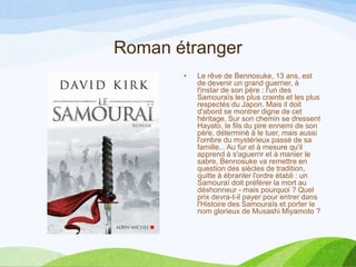 Roman étranger
• Le rêve de Bennosuke, 13 ans, est
de devenir un grand guerrier, à
l'instar de son père : l'un des
Samouraïs les plus craints et les plus
respectés du Japon. Mais il doit
d'abord se montrer digne de cet
héritage. Sur son chemin se dressent
Hayato, le fils du pire ennemi de son
père, déterminé à le tuer, mais aussi
l'ombre du mystérieux passé de sa
famille... Au fur et à mesure qu'il
apprend à s'aguerrir et à manier le
sabre, Bennosuke va remettre en
question des siècles de tradition,
quitte à ébranler l'ordre établi : un
Samouraï doit préférer la mort au
déshonneur - mais pourquoi ? Quel
prix devra-t-il payer pour entrer dans
l'Histoire des Samouraïs et porter le
nom glorieux de Musashi Miyamoto ?
 