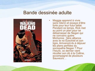 Bande dessinée adulte
• Maggie apprend à vivre
sans Glenn et essaye d’être
forte pour leur futur bébé.
Pendant ce temps, Rick met
au point un plan pour se
débarrasser de Negan qui
ne convainc guère
Michonne : faire alliance
avec le roi Ézechiel et son
tigre. Arriveront-ils à déjouer
les plans perfides du
sociopathe Negan ? Pour
l’heure, ce dernier vient
récolter son dû à la Colline,
accompagné de plusieurs
Sauveurs…
 