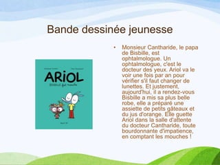 Bande dessinée jeunesse
• Monsieur Cantharide, le papa
de Bisbille, est
ophtalmologue. Un
ophtalmologue, c'est le
docteur des yeux. Ariol va le
voir une fois par an pour
vérifier s'il faut changer de
lunettes. Et justement,
aujourd'hui, il a rendez-vous
Bisbille a mis sa plus belle
robe, elle a préparé une
assiette de petits gâteaux et
du jus d'orange. Elle guette
Ariol dans la salle d'attente
du docteur Cantharide, toute
bourdonnante d'impatience,
en comptant les mouches !
 