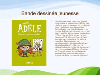 Bande dessinée jeunesse
• Je sais pas vous, mais moi, j'en ai
marre de me laisser faire ! Cette fois,
Jade et ses copines ont de quoi avoir
peur : j'ai réuni tous les enfants
laissés pour compte de l'école pour
former le Club des bizarres, et on est
bien décidés à leur mener la vie dure
! C'est l'heure de la revanche des
bizarres !" Si elle continue de faire
enrager ses parents et de torturer
son chat Ajax au cours de
nombreuses expériences farfelues,
Mortelle Adèle n'oublie pas de
défendre les opprimés de son école !
Accompagnée de Mélissa, Gontran
et Thomas, notre adorable peste
entend bien mettre un terme aux
injustices de la cour de récréation !
 