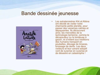 Bande dessinée jeunesse
• Les extraterrestres Kiki et Aliène
ont décidé de visiter notre
charmante petite planète, pour
passer des vacances calmes et
dépaysantes. Ils découvrent
ainsi, les merveilles de la
technologie terrienne, comme le
décapsuleur ou la tondeuse à
gazon, et s'initient aux traditions
des humains transport en
poubelles, élevage de limaces,
brossage de dents. Les deux
visiteurs et leur canard adoptif
vont de surprise en surprise et
de désastre en catastrophe !
 
