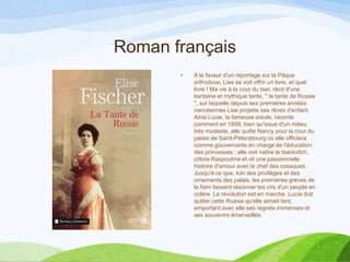 Roman français
• A la faveur d'un reportage sur la Pâque
orthodoxe, Lise se voit offrir un livre, et quel
livre ! Ma vie à la cour du tsar, récit d'une
lointaine et mythique tante, " la tante de Russie
", sur laquelle depuis ses premières années
nancéennes Lise projette ses rêves d'enfant.
Ainsi Lucie, la fameuse aïeule, raconte
comment en 1899, bien qu'issue d'un milieu
très modeste, elle quitte Nancy pour la cour du
palais de Saint-Pétersbourg où elle officiera
comme gouvernante en charge de l'éducation
des princesses ; elle voit naître le tsarévitch,
côtoie Raspoutine et vit une passionnelle
histoire d'amour avec le chef des cosaques .
Jusqu'à ce que, loin des privilèges et des
ornements des palais, les premières grèves de
la faim fassent résonner les cris d'un peuple en
colère. La révolution est en marche. Lucie doit
quitter cette Russie qu'elle aimait tant,
emportant avec elle ses regrets immenses et
ses souvenirs émerveillés.
 