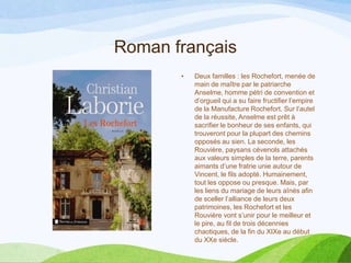 Roman français
• Deux familles : les Rochefort, menée de
main de maître par le patriarche
Anselme, homme pétri de convention et
d’orgueil qui a su faire fructifier l’empire
de la Manufacture Rochefort. Sur l’autel
de la réussite, Anselme est prêt à
sacrifier le bonheur de ses enfants, qui
trouveront pour la plupart des chemins
opposés au sien. La seconde, les
Rouvière, paysans cévenols attachés
aux valeurs simples de la terre, parents
aimants d’une fratrie unie autour de
Vincent, le fils adopté. Humainement,
tout les oppose ou presque. Mais, par
les liens du mariage de leurs aînés afin
de sceller l’alliance de leurs deux
patrimoines, les Rochefort et les
Rouvière vont s’unir pour le meilleur et
le pire, au fil de trois décennies
chaotiques, de la fin du XIXe au début
du XXe siècle.
 