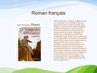 Roman français
• Après des études à Toulouse, Angélina, la fille
d’un cordonnier, s’est installée en tant que
sage-femme dans la maison familiale, dans
l’Ariège. L’exercice de son métier est difficile
dans les campagnes en cette fin de XIXe
siècle. Accaparée par son travail, elle peut
compter sur sa protectrice, Gersande de
Besnac, pour s’occuper de son fils Henri
qu’elle élève seule. Grâce à ses compétences
et à sa disponibilité, sa réputation ne cesse de
grandir. Son bonheur serait complet si elle ne
désespérait de revoir un jour Luigi, un
bohémien dont elle s’est éprise et qui s’est
réfugié en Espagne pour fuir de fausses
accusations de meurtre. Au lieu du ténébreux
gitan, dont la naissance s’entoure de mystère,
c’est Guilhem, le premier amour d’Angélina et
le père d’Henri, qui revient au pays. Il est
accompagné de son épouse légitime, mais
semble n’avoir rien oublié de ses sentiments
pour la sage-femme…
 