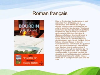 Roman français
• Kate et Scott ont eu des jumeaux et sont
retournés vivre à Gillespie, où la
cohabitation avec Amélie est toujours
difficile, mais adoucie par la joie que les
enfants apportent au domaine. Tandis que
Scott mène de main de maître la distillerie
et la filature, Kate a trouvé un poste de
professeur de littérature française à
Glasgow, et chacun des membres de la
famille poursuit sa route avec plus ou
moins de facilité. La situation est donc
plutôt apaisée. Mais, le soir de Noël, Angus
fait une crise cardiaque et décède.
Consternation au sein du clan. La question
de la succession revient au premier plan,
avec d’autant plus de violence que le
défunt leur a réservé une surprise qui ne
sera pas au goût de tous. Les hostilités
sont relancées. L’ambiance familiale se
dégrade, la cohabitation devient explosive.
Ce sera désormais une bataille rangée
dont Kate et Scott pourraient bien faire les
frais.
 