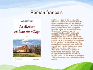 Roman français
• Malmenée par la vie et nouvelle
retraitée, Cécile, la citadine, décide
de tout abandonner pour s'installer
dans le village de son enfance, dans
une maison isolée à rénover pour
laquelle elle a eu un véritable coup
de coeur. A ses amis qui ne
comprennent pas son choix, elle
oppose sa farouche volonté de
rompre avec son passé, de donner
un sens à sa vie et de trouver la paix
intérieure. Son arrivée va bouleverser
la vie paisible de Saint-Médard. La
nouvelle maison dissimule un lourd
secret, son grenier recèle une malle
refermée sur des fragments
d'histoires familiales . Cécile est
déterminée à en savoir plus Elle
plonge alors dans une histoire de
famille, dans un secret qui lie tous les
villageois et dans les passions qui les
animent.
 