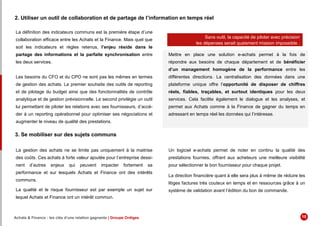 2. Utiliser un outil de collaboration et de partage de l’information en temps réel
La définition des indicateurs communs est la première étape d’une
collaboration efficace entre les Achats et la Finance. Mais quel que
soit les indicateurs et règles retenus, l’enjeu réside dans le
partage des informations et la parfaite synchronisation entre
les deux services.
Les besoins du CFO et du CPO ne sont pas les mêmes en termes
de gestion des achats. Le premier souhaite des outils de reporting
et de pilotage du budget ainsi que des fonctionnalités de contrôle
analytique et de gestion prévisionnelle. Le second privilégie un outil
lui permettant de piloter les relations avec ses fournisseurs, d’accé-
der à un reporting opérationnel pour optimiser ses négociations et
augmenter le niveau de qualité des prestations.
Mettre en place une solution e-achats permet à la fois de
répondre aux besoins de chaque département et de bénéficier
d’un management homogène de la performance entre les
différentes directions. La centralisation des données dans une
plateforme unique offre l’opportunité de disposer de chiffres
réels, fiables, traçables, et surtout identiques pour les deux
services. Cela facilite également le dialogue et les analyses, et
permet aux Achats comme à la Finance de gagner du temps en
adressant en temps réel les données qui l’intéresse.
Sans outil, la capacité de piloter avec précision
les dépenses serait quaisment mission impossible .
3. Se mobiliser sur des sujets communs
La gestion des achats ne se limite pas uniquement à la maitrise
des coûts. Ces achats à forte valeur ajoutée pour l’entreprise dessi-
nent d’autres enjeux qui peuvent impacter fortement sa
performance et sur lesquels Achats et Finance ont des intérêts
communs.
La qualité et le risque fournisseur est par exemple un sujet sur
lequel Achats et Finance ont un intérêt commun.
Un logiciel e-achats permet de noter en continu la qualité des
prestations fournies, offrant aux acheteurs une meilleure visibilité
pour sélectionner le bon fournisseur pour chaque projet.
La direction financière quant à elle sera plus à même de réduire les
litiges factures très couteux en temps et en ressources grâce à un
système de validation avant l’édition du bon de commande.
Achats & Finance : les clés d’une relation gagnante | Groupe Ordiges 10
 