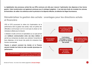 La digitalisation des processus achats liée aux KPIs communs est utile pour mesurer l’optimisation des dépenses et leur bonne
gestion. Cette transformation est également précieuse pour le pilotage budgétaire : il est aisé plus facile de constater les volumes
de facturation, de veiller à la cohérence entre la prévision et la dépense effective, de détecter les litiges fournisseurs.
Dématérialiser la gestion des achats : avantages pour les directions achats
et financière
CPO et CFO poursuivent le même but d’optimisation de la
performance dans la gestion des achats, mais ont parfois des
difficultés à communiquer car ils ne sont pas en phase sur les
indicateurs utilisés pour la mesurer.
L’utilisation d’outils communs et spécialisés sur ce sujet permet
une meilleure communication entre ces deux métiers et
permet aux entreprises de piloter avec précision l’ensemble de
leurs dépenses, et de trouver des points de croissance hors
fonction commerciale.
Voyons à présent comment les Achats et la Finance
peuvent récolter les fruits de cette nouvelle dynamique de
performance.
La dématérialisation via Purchase to Pay touchera près
de 85% des entreprises d’ici 2020!
4 principaux
avantages d’utiliser
un logiciel de gestion
des achats
Une meilleure maitrise
des coûts et des achats
“hors contrôle”
Une meilleure visibilité
pour anticiper et
contrôler les achats
Des économies à tous
les niveaux
de l’entreprise
Une plus grande
productivité
Achats & Finance : les clés d’une relation gagnante | Groupe Ordiges 11
 