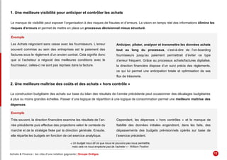1. Une meilleure visibilité pour anticiper et contrôler les achats
Le manque de visibilité peut exposer l’organisation à des risques de fraudes et d’erreurs. La vision en temps réel des informations élimine les
risques d’erreurs et permet de mettre en place un processus décisionnel mieux structuré.
Exemple
Les Achats négocient sans cesse avec les fournisseurs. L’erreur
souvent commise au sein des entreprises est le paiement des
factures sous le règlement d’un ancien contrat. Cela signifie donc
que si l’acheteur a négocié des meilleures conditions avec le
fournisseur, celles-ci ne sont pas reprises dans la facture.
Anticiper, piloter, analyser et transmettre les données achats
tout au long du processus, c’est-à-dire de l’on-boarding
fournisseurs jusqu’au paiement permettrait d’éviter ce type
d’erreur fréquent. Grâce au processus achats/factures digitalisé,
la direction financière dispose d’un suivi précis des règlements,
ce qui lui permet une anticipation totale et optimisation de ses
flux de trésorerie.
2. Une meilleure maîtrise des coûts et des achats « hors contrôle »
La construction budgétaire des achats sur base du bilan des résultats de l’année précédente peut occasionner des décalages budgétaires
à plus ou moins grandes échelles. Passer d’une logique de répartition à une logique de consommation permet une meilleure maitrise des
dépenses.
Exemple
Très souvent, la direction financière examine les résultats de l’an-
née précédente puis effectue des projections selon le contexte du
marché et de la stratégie fixée par la direction générale. Ensuite,
elle répartie les budgets en fonction de cet exercice analytique.
Cependant, les dépenses « hors contrôles » et le manque de
fiabilité des données initiales engendrent, dans les faits, des
dépassements des budgets prévisionnels opérés sur base de
l’exercice précèdent.
« Un budget nous dit ce que nous ne pouvons pas nous permettre,
mais cela ne nous empêche pas de l’acheter » - William Feather
Achats & Finance : les clés d’une relation gagnante | Groupe Ordiges 12
 