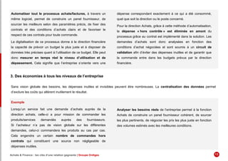 Automatiser tout le processus achats/factures, à travers un
même logiciel, permet de construire un panel fournisseur, de
sourcer les meilleurs selon des paramètres précis, de fixer des
contrats et des conditions d’achats clairs et de favoriser le
respect de ces contrats pour toute commande.
La digitalisation de ce processus donne à la direction financière
la capacité de prévoir un budget le plus juste et à disposer de
données très précises quant à l’utilisation de ce budget. Elle peut
donc mesurer en temps réel le niveau d’utilisation et de
dépassement. Cela signifie que l’entreprise s’oriente vers une
dépense correspondant exactement à ce qui a été consommé,
quel que soit la direction ou le poste concerné.
Pour la direction Achats, grâce à cette méthode d’automatisation,
la dépense « hors contrôle » est éliminée en amont du
processus grâce au contrat est implémenté dans la solution. Les
demandes d’achats sont donc analysées en fonction des
conditions d’achat négociées et sont soumis à un circuit de
validation afin d’éviter des dépenses inutiles et de garantir que
la commande entre dans les budgets prévus par la direction
financière.
3. Des économies à tous les niveaux de l’entreprise
Sans vision globale des besoins, les dépenses inutiles et invisibles peuvent être nombreuses. La centralisation des données permet
d’exclure les coûts qui altèrent inutilement le résultat.
Exemple
Lorsqu’un service fait une demande d’achats auprès de la
direction achats, celle-ci a pour mission de commander les
produits/services demandés auprès des fournisseurs.
Si l’acheteur n’a pas de vision globale sur les différentes
demandes, celui-ci commandera les produits au cas par cas.
Cela engendre un certain nombre de commandes hors
contrats qui constituent une source non négligeable de
dépenses inutiles.
Analyser les besoins réels de l’entreprise permet à la fonction
Achats de construire un panel fournisseur cohérent, de sourcer
les plus pertinents, de négocier les prix les plus juste en fonction
des volumes estimés avec les meilleures conditions.
Achats & Finance : les clés d’une relation gagnante | Groupe Ordiges 13
 