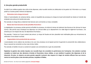 4. Une plus grande productivité
Au-delà d’une meilleure gestion des coûts et des dépenses, cette nouvelle manière de collaboration et de gestion de l’information a un impact
positif sur d’autres postes indirects de dépenses :
 Diminution de la charge de travail :
Grâce à l’automatisation de certaines tâches, saisie et traçabilité des processus la charge de travail administratif est réduite et l’activité des
employés sera prévue de manière plus juste.
Par exemple, la charge liée au traitement des factures sans commande au niveau comptable.
 Baisse des frais bancaires et des pénalités financières :
La digitalisation du processus achats permet de fluidifier le processus, de réduire le temps de traitement des factures et de diminuer le risque
d’erreur. Elle permet aussi d’éradiquer les dépenses non prévues telles qu’un dépassement d’un délai légal de règlement fournisseur, une
amende pour non-respect des taux de dépendance fournisseur, …
Par exemple, 1 facture sur 5 peut contenir des erreurs. Le risque de fraudes est donc plausible mais maîtrisable grâce aux mécanismes de
vérification d’une solution e-achats.
 Augmentation de la productivité des services :
L’automatisation de la collecte des données et du suivi des processus via le logiciel permet d’augmenter la productivité des collaborateurs.
Ceux-ci peuvent se concentrer sur leur cœur de leur métier.
Par exemple, la facilité à trouver un produit et à passer une commande est un gain de productivité.
Digitaliser la gestion des achats impulse une nouvelle façon de considérer la performance de l’entreprise. Une solution e-achats
complète se traduit par des décisions d’achats et financières mieux ciblées, ce qui améliore la gestion des dépenses et de la
trésorerie. De plus, on observe une plus grande capacité à prévenir des risques et à réagir de manière efficace face aux mouve-
ments du marché grâce à des données précises, traçables et fiables.
Achats & Finance : les clés d’une relation gagnante | Groupe Ordiges 14
 