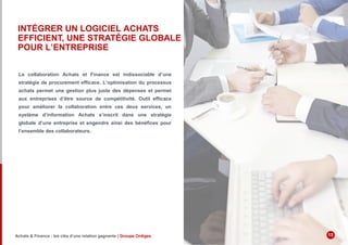 INTÉGRER UN LOGICIEL ACHATS
EFFICIENT, UNE STRATÉGIE GLOBALE
POUR L’ENTREPRISE
La collaboration Achats et Finance est indissociable d’une
stratégie de procurement efficace. L’optimisation du processus
achats permet une gestion plus juste des dépenses et permet
aux entreprises d’être source de compétitivité. Outil efficace
pour améliorer la collaboration entre ces deux services, un
système d’information Achats s’inscrit dans une stratégie
globale d’une entreprise et engendre ainsi des bénéfices pour
l’ensemble des collaborateurs.
Achats & Finance : les clés d’une relation gagnante | Groupe Ordiges 15
 