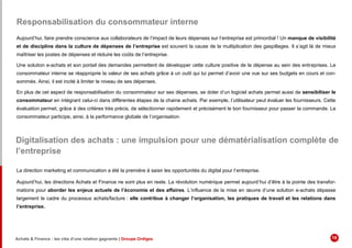 Responsabilisation du consommateur interne
Aujourd’hui, faire prendre conscience aux collaborateurs de l’impact de leurs dépenses sur l’entreprise est primordial ! Un manque de visibilité
et de discipline dans la culture de dépenses de l’entreprise est souvent la cause de la multiplication des gaspillages. Il s’agit là de mieux
maîtriser les postes de dépenses et réduire les coûts de l’entreprise.
Une solution e-achats et son portail des demandes permettent de développer cette culture positive de la dépense au sein des entreprises. Le
consommateur interne se réapproprie la valeur de ses achats grâce à un outil qui lui permet d’avoir une vue sur ses budgets en cours et con-
sommés. Ainsi, il est incité à limiter le niveau de ses dépenses.
En plus de cet aspect de responsabilisation du consommateur sur ses dépenses, se doter d’un logiciel achats permet aussi de sensibiliser le
consommateur en intégrant celui-ci dans différentes étapes de la chaine achats. Par exemple, l’utilisateur peut évaluer les fournisseurs. Cette
évaluation permet, grâce à des critères très précis, de sélectionner rapidement et précisément le bon fournisseur pour passer la commande. Le
consommateur participe, ainsi, à la performance globale de l’organisation.
Digitalisation des achats : une impulsion pour une dématérialisation complète de
l’entreprise
La direction marketing et communication a été la première à saisir les opportunités du digital pour l’entreprise.
Aujourd’hui, les directions Achats et Finance ne sont plus en reste. La révolution numérique permet aujourd’hui d’être à la pointe des transfor-
mations pour aborder les enjeux actuels de l’économie et des affaires. L’influence de la mise en œuvre d’une solution e-achats dépasse
largement le cadre du processus achats/facture : elle contribue à changer l’organisation, les pratiques de travail et les relations dans
l’entreprise.
Achats & Finance : les clés d’une relation gagnante | Groupe Ordiges 16
 