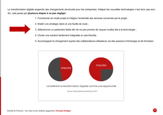 La transformation digitale engendre des changements structurels pour les entreprises. Intégrer les nouvelles technologies n’est donc pas ano-
din, cela passe par plusieurs étapes à ne pas négliger :
1. Fonctionner en mode projet et intégrer l’ensemble des services concernés par le projet ;
2. Etablir une stratégie claire et une feuille de route ;
3. Sélectionner un partenaire fiable afin de ne pas prendre de risques inutiles liés à la technologie ;
4. Choisir une solution facilement intégrable et user-friendly ;
5. Accompagner le changement auprès des collaborateurs-utilisateurs via des sessions d’échanges et de formation.
Achats & Finance : les clés d’une relation gagnante | Groupe Ordiges 17
 