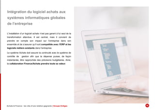 Intégration du logiciel achats aux
systèmes informatiques globales
de l’entreprise
L’installation d’un logiciel achats n’est pas garant à lui seul de la
transformation attendue. Il est central, mais il convient de
prendre en compte son impact sur l’entreprise dans son
ensemble et de s’assurer qu’il soit compatible avec l’ERP et les
logiciels métiers existants dans l’entreprise.
Le système Achats doit assurer la continuité avec le système de
contrôle de gestion afin que la dépense puisse, de façon
instantanée, être rapprochée des prévisions budgétaires. Ainsi,
la collaboration Finance/Achats prendra toute sa valeur.
Achats & Finance : les clés d’une relation gagnante | Groupe Ordiges 18
 