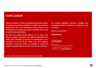 CONCLUSION
Grâce aux solutions e-achats, il est désormais possible de gérer
les dépenses de manière anticipative. La gestion du processus
achats/facture liée à une collaboration entre la Finance et les
Achats permet une baisse des coûts et d’identifier des sources
de performances significatives.
Se doter d’un logiciel Achats efficient est un moyen très
efficace d’adapter l’entreprise à des modes d’organisation plus
agiles, plus compétitifs, qui permet aux collaborateurs de se
concentrer sur le cœur de leur métier et de mieux coopérer
ensemble. Il permet de piloter une stratégie de contrôle de
gestion de manière efficace et précise, pour plus de croissance.
Brussels HQ:
Boulevard de la Woluwe 62, B-1200 Brussels
t. +32 (0)2 290 07 00 • f +32(0)2 290 07 10
info@ordiges.com • www.ordiges.com
Les solutions logicielles innovantes d’Ordiges vous
accompagnent dans la gestion de vos dépenses et de
vos achats.
Envie d’en savoir plus?
contactez-nous !
Sources : Deloitte, Décision-Achats, DAF-mag, Ovëus, Accenture, PWC
Achats & Finance : les clés d’une relation gagnante | Groupe Ordiges 1819
 
