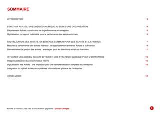 SOMMAIRE
INTRODUCTION ...............................................................................................................................................................................................................3
FONCTION ACHATS, UN LEVIER ÉCONOMIQUE AU SEIN D’UNE ORGANISATION ..................................................................................................4
Département Achats, contributeur de la performance en entreprise...................................................................................................................................5
Digitalisation, un apport indéniable pour la performance des services Achats ...................................................................................................................5
DIGITALISATION DES ACHATS, UN BÉNÉFICE COMMUN POUR LES ACHATS ET LA FINANCE ............................................................................7
Mesurer la performance des achats indirects : le rapprochement entre les Achats et la Finance.......................................................................................8
Dématérialiser la gestion des achats : avantages pour les directions achats et financière...............................................................................................11
INTÉGRER UN LOGICIEL ACHATS EFFICIENT, UNE STRATÉGIE GLOBALE POUR L’ENTREPRISE.....................................................................15
Responsabilisation du consommateur interne..................................................................................................................................................................16
Digitalisation des Achats : une impulsion pour une dématérialisation complète de l’entreprise .......................................................................................16
Intégration du logiciel achats aux systèmes informatiques globaux de l’entreprise ..........................................................................................................18
CONCLUSION ...............................................................................................................................................................................................................18
Achats & Finance : les clés d’une relation gagnante | Groupe Ordiges 2
 
