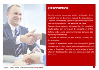 INTRODUCTION
Dans le contexte économique actuel, l’amélioration de la
rentabilité reste un des enjeux majeurs des organisations.
Comment peuvent-elles gagner en performance financière
hors action commerciale ? En réduisant les coûts.
Chaque point de réduction en matière de coûts impacte le
résultat global, alors qu’un point de croissance du chiffre
d’affaires grâce à une action commerciale demande des
dépenses par l’entreprise.
La maîtrise des dépenses est donc un enjeu crucial au sein
des entreprises.
Achats & Finance : les clés d’une relation gagnante | Groupe Ordiges 3
Comment le département Achats peut-il influencer la gestion
des dépenses ? Quels sont les avantages pour les directions
achats et financières de mettre en place un logiciel Achats
efficient ? Quelles sont les clés pour aligner les Achats et la
Finance ?
 