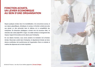 FONCTION ACHATS,
UN LEVIER ECONOMIQUE
AU SEIN D’UNE ORGANISATION
Depuis quelques années, face à la mondialisation, à la concurrence accrue, et
aux enjeux géopolitiques, climatiques et sociaux, la fonction achats joue plus
que jamais un rôle primordial dans la défense de la compétitivité des
entreprises. Sa dimension stratégique a évolué vers de nouveaux rôles : la
réduction des coûts (objectif fil « rouge » du métier achats), le management des
risques, l’apport d’innovations et de valeurs pour l’entreprise.
En une dizaine d’années, nous avons assisté à la révolution de la fonction
Achats. Désormais central dans l’entreprise, le département Achats est donc
devenu contributeur de la performance de l’organisation. Dans ce contexte, la
maitrise des dépenses est un levier important.
Achats & Finance : les clés d’une relation gagnante | Groupe Ordiges 4
 
