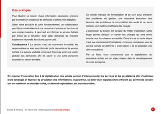 Cas pratique
Pour illustrer ce besoin d’une information structurée, prenons
par exemple un processus de demande d’achats non digitalisé.
Selon votre structure et votre fonctionnement, un collaborateur
peut faire individuellement une demande d’achats en fonction de
ses propres besoins, il peut soit en informer le service Achats
par email ou à l’inverse, faire cette demande de manière
totalement informelle lors d’une pause-café.
Conséquence ? Le besoin n’est pas clairement formalisé, les
responsables ne sont pas informés de la demande et le service
Achats n’a aucune visibilité et ne peut donc pas avoir une vision
globale des demandes afin de savoir si une autre personne
souhaite un besoin similaire.
Ce simple manque de formalisation et de suivi peut entrainer
des problèmes de gestion, une mauvaise évaluation des
besoins, des problèmes de computation des seuils et ce, sans
compter une maîtrise inefficace des risques.
L’expression du besoin est la base du métier d’acheteur. Cette
étape permet d’établir un cahier des charges qui sera remis
ensuite aux fournisseurs consultés. Dans le cas où cette étape
n’est pas correctement formalisée, il s’avère compliquer pour le
service Achats de définir le « juste besoin » et de proposer une
offre compétitive.
Par ce biais, nous comprenons que la digitalisation du
processus achats est un enjeu majeur dans le développement
de votre entreprise.
En résumé, l’innovation liée à la digitalisation des achats permet d’interconnecter les services et les prestataires afin d’optimiser
leurs échanges et favoriser la circulation des informations. Aujourd’hui, se doter d’un logiciel achats efficient qui permet de concen-
trer un maximum de données utiles, facilement exploitables, est incontournable.
Achats & Finance : les clés d’une relation gagnante | Groupe Ordiges 6
 