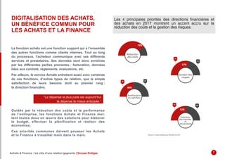 DIGITALISATION DES ACHATS,
UN BÉNÉFICE COMMUN POUR
LES ACHATS ET LA FINANCE
La fonction achats est une fonction support qui a l’ensemble
des autres fonctions comme clients internes. Tout au long
du processus, l’acheteur communique avec ses différents
services et prestataires. Ses données sont donc enrichies
par les différentes parties prenantes : facturation, données
liées aux contrats, règlements, évaluations, etc.
Par ailleurs, le service Achats entretient aussi avec certaines
de ces fonctions, d’autres types de relation, que la simple
satisfaction de leurs besoins dont au premier rang :
la direction financière.
Guidée par la réduction des coûts et la performance
de l’entreprise, les fonctions Achats et Finance met-
tent toutes deux en œuvre des solutions pour élaborer
le budget, effectuer la planification et réaliser des
économies.
Ces priorités communes doivent pousser les Achats
et la Finance à travailler main dans la main.
“La dépense la plus juste est aujourd’hui
la dépense la mieux anticipée “
Achats & Finance : les clés d’une relation gagnante | Groupe Ordiges 7
 