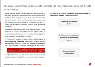 Mesurer la performance des achats indirects : le rapprochement entre les Achats
et la Finance
Depuis quelques années, l’impact des achats sur le résultat, et
donc sur la performance des entreprises est conséquent. Pourtant,
le pilotage de la performance des achats est encore imparfait.
Bien souvent, les calculs opérés par la direction des achats
pour mesurer leur performance ne correspond pas aux ré-
sultats que la direction financière observe dans le bilan de
l’entreprise.
Par exemple, une diminution des coûts obtenue grâce à l’action
des Achats ne se retrouvera peut-être pas dans le bilan du CFO, si
le nombre de prestations augmente ou que les utilisateurs passent
par un prestataire non validé par les Achats.
En d’autres mots, le calcul de la contribution des Achats sur la
performance des entreprises pose souvent problème au sein
des entreprises parce qu’il n’existe pas vraiment de méthode de
calcul de gains qui fasse l’unanimité entre les Achats et la Finance.
En effet, étant donné que les besoins entre la Finance et les
Achats ne sont pas identiques, les méthodes de calculs divergent.
Pour résoudre ce problème, citons trois pistes pour optimiser la
collaboration entre les Achats et la Finance :
41% des CPO et 64% des CFO considèrent
le pilotage de la performance des achats comme une priorité.
1. Définir des KPIs communs
Achats/Finance
2. Utiliser un outil de collaboration
et de partage de l’information en
temps réel
3. Se mobilier sur des
sujets communs
Achats & Finance : les clés d’une relation gagnante | Groupe Ordiges 8
 
