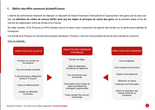 1. Définir des KPIs communs Achats/Finance
L’attente de performance nécessite de déployer un dispositif de mesure favorisant l’exhaustivité et l’appropriation des gains par les deux par-
ties. La définition de critère de mesure (KPIs) ainsi que les règles et principes de calcul des gains est la première étape d’une dé-
marche de collaboration entre les Achats et la Finance.
De cette manière, CFO (Finance) et CPO (Achats) auront la même vision concernant les apports des Achats sur la performance globale de
l’entreprise.
Les Achats et la Finance ont souvent leurs propres indicateurs. Pourtant, il est tout à fait possible de trouver des indicateurs communs.
Voici un exemple :
DIRECTION DES ACHATS
INDICATEURS COMMUNS
POSSIBLES
DIRECTION DES FINANCES
Evolution du nombre de
fournisseurs
Taux de remises accordés
% de fournisseurs référencés
devenus “à risques”
Coûts du référencement
Qualité du référentiel
fournisseur
Ecart budgétaire
Coût complet d’une fonction
Gestion de la trésorerie
Réduction du temps
d’obtention de l’information
Nature et évaluation des
risques inhérents au
processus
Nombre de litiges
Délai de règlement/
Conditions de règlement
Taux de factures avec
commande
Optimisation de la chaine de
valeur permettant les
arbitrages d’opportunités
Coûts cachés/Taux de non
conformités
Achats & Finance : les clés d’une relation gagnante | Groupe Ordiges 9
 