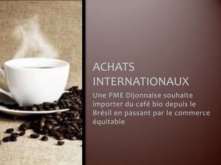 ACHATS
INTERNATIONAUX
Une PME Dijonnaise souhaite
importer du café bio depuis le
Brésil en passant par le commerce
équitable
 