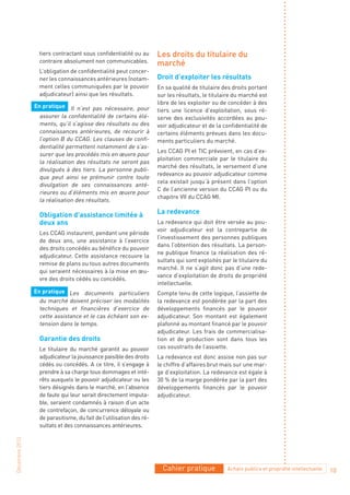 tiers contractant sous confidentialité ou au       Les droits du titulaire du
                  contraire absolument non communicables.            marché
                  L’obligation de confidentialité peut concer-
                  ner les connaissances antérieures (notam-          Droit d’exploiter les résultats
                  ment celles communiquées par le pouvoir            En sa qualité de titulaire des droits portant
                  adjudicateur) ainsi que les résultats.             sur les résultats, le titulaire du marché est
                                                                     libre de les exploiter ou de concéder à des
                En pratique Il n’est pas nécessaire, pour
                                                                     tiers une licence d’exploitation, sous ré-
                  assurer la confidentialité de certains élé-        serve des exclusivités accordées au pou-
                  ments, qu’il s’agisse des résultats ou des         voir adjudicateur et de la confidentialité de
                  connaissances antérieures, de recourir à           certains éléments prévues dans les docu-
                  l’option B du CCAG. Les clauses de confi-          ments particuliers du marché.
                  dentialité permettent notamment de s’as-
                                                                     Les CCAG PI et TIC prévoient, en cas d’ex-
                  surer que les procédés mis en œuvre pour
                                                                     ploitation commerciale par le titulaire du
                  la réalisation des résultats ne seront pas
                                                                     marché des résultats, le versement d’une
                  divulgués à des tiers. La personne publi-
                                                                     redevance au pouvoir adjudicateur comme
                  que peut ainsi se prémunir contre toute
                                                                     cela existait jusqu’à présent dans l’option
                  divulgation de ses connaissances anté-
                                                                     C de l’ancienne version du CCAG PI ou du
                  rieures ou d’éléments mis en œuvre pour
                                                                     chapitre VII du CCAG MI.
                  la réalisation des résultats.

                  Obligation d’assistance limitée à                  La redevance
                  deux ans                                           La redevance qui doit être versée au pou-
                                                                     voir adjudicateur est la contrepartie de
                  Les CCAG instaurent, pendant une période
                                                                     l’investissement des personnes publiques
                  de deux ans, une assistance à l’exercice
                                                                     dans l’obtention des résultats. La person-
                  des droits concédés au bénéfice du pouvoir
                                                                     ne publique finance la réalisation des ré-
                  adjudicateur. Cette assistance recouvre la
                                                                     sultats qui sont exploités par le titulaire du
                  remise de plans ou tous autres documents
                                                                     marché. Il ne s’agit donc pas d’une rede-
                  qui seraient nécessaires à la mise en œu-
                                                                     vance d’exploitation de droits de propriété
                  vre des droits cédés ou concédés.
                                                                     intellectuelle.
                En pratique Les documents particuliers               Compte tenu de cette logique, l’assiette de
                  du marché doivent préciser les modalités           la redevance est pondérée par la part des
                  techniques et financières d’exercice de            développements financés par le pouvoir
                  cette assistance et le cas échéant son ex-         adjudicateur. Son montant est également
                  tension dans le temps.                             plafonné au montant financé par le pouvoir
                                                                     adjudicateur. Les frais de commercialisa-
                  Garantie des droits                                tion et de production sont dans tous les
                  Le titulaire du marché garantit au pouvoir         cas soustraits de l’assiette.
                  adjudicateur la jouissance paisible des droits     La redevance est donc assise non pas sur
                  cédés ou concédés. A ce titre, il s’engage à       le chiffre d’affaires brut mais sur une mar-
                  prendre à sa charge tous dommages et inté-         ge d’exploitation. La redevance est égale à
                  rêts auxquels le pouvoir adjudicateur ou les       30 % de la marge pondérée par la part des
                  tiers désignés dans le marché, en l’absence        développements financés par le pouvoir
                  de faute qui leur serait directement imputa-       adjudicateur.
                  ble, seraient condamnés à raison d’un acte
                  de contrefaçon, de concurrence déloyale ou
                  de parasitisme, du fait de l’utilisation des ré-
                  sultats et des connaissances antérieures.
Décembre 2010




                                                                       Cahier pratique            Achats publics et propriété intellectuelle   10
 