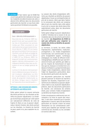 En pratique Il faut retenir que le CCAG fixe     La cession des droits d’exploitation affé-
                                                                 rents aux résultats au bénéfice du pouvoir
                  un principe général de redevance mais que
                                                                 adjudicateur trouve sa contrepartie dans le
                  les modalités de détermination de celle-ci
                                                                 prix de la cession. Alors que dans l’option
                  devront être définies dans les documents
                                                                 A, la concession des droits est comprise
                  particuliers du marché. Le cas d’une rede-
                                                                 dans le prix du marché, dans cette option
                  vance purement forfaitaire est possible.
                                                                 le prix de la cession des droits devra être
                                                                 explicitement prévu dans les documents
                                                                 particuliers du marché.
                         ZOOM INFO                               Cette option oblige le pouvoir adjudicateur
                                                                 à définir l’étendue de la cession et de ses
                     Les « décrets intéressement »               modalités dans les documents particuliers
                     Deux décrets du 10 février 2009 dis-        du marché. Les dispositions du CCAG ne
                     posent d’une part que peuvent don-          sont pas suffisantes pour emporter la
                     ner lieu à rémunération les services        cession des droits au bénéfice du pouvoir
                     rendus par l’État consistant en une         adjudicateur.
                     valorisation de son patrimoine imma-        Le territoire, la durée, les droits cédés
                     tériel (décret n° 2009-151) et d’autre      (reproduction, représentation, traduction,
                     part que les produits financiers qui en     arrangement…), les modes d’exploitation
                     résultent, sont attribués au budget de      (commerciale, non commerciale), les sup-
                     chaque ministère concerné (décret           ports d’exploitation (papier, numérique,
                     n° 2009-157 du 10 février 2009). Ce         analogique), les modes de diffusion (ciné-
                     dispositif incitatif est communément        matographique, télédiffusion par voie hert-
                     appelé « décrets intéressement ». La        zienne terrestre, par satellite, par câble ou
                     redevance bénéficie donc bien au mi-        par les moyens de transmission en ligne
                     nistère et non au budget général de         tels que les réseaux), le montant de la re-
                     l’État.                                     devance forfaitaire ou proportionnelle pour
                     L’article 2-2 du décret intéressement       chaque mode d’exploitation, devront faire
                     vise la redevance que pourrait perce-       l’objet de dispositions particulières dans
                     voir le pouvoir adjudicateur au titre       les documents particuliers du marché.
                     de « la participation à la création de      Les documents particuliers du marché
                     droits de propriété intellectuelle ou       peuvent autoriser le titulaire du marché à
                     de biens, lorsque ceux-ci résultent         exploiter les résultats, moyennant le ver-
                     de l’exécution d’un marché public ».        sement d’une redevance au pouvoir adjudi-
                                                                 cateur. Dans ce cas, le pouvoir adjudicateur
                  OPTION B : uNE CESSION DES DROITS              prévoira, dans les documents particuliers
                  AFFÉRENTS Aux RÉSuLTATS                        du marché, une concession de certains
                                                                 droits, pour certains modes d’exploitation
                  Cette option prévoit la cession exclusive      au bénéfice du titulaire du marché.
                  des droits portant sur les résultats au bé-
                                                                 Si des connaissances antérieures sont né-
                  néfice du pouvoir adjudicateur. La straté-
                                                                 cessaires à la mise en œuvre des résul-
                  gie économique proposée par cette option
                                                                 tats, il sera alors essentiel que le pouvoir
                  est radicalement différente de celle de        adjudicateur s’assure, dans les documents
                  l’option A. Dans ce cas, le pouvoir adjudi-    particuliers du marché, d’avoir les droits
                  cateur devient titulaire des droits portant    nécessaires sur les connaissances anté-
                  sur les résultats. Le titulaire du marché      rieures pour exploiter par exemple à titre
                  ne peut, quant à lui, plus exploiter les ré-   commercial les résultats ou les concéder
                  sultats.                                       en licence à des tiers.
Décembre 2010




                                                                  Cahier pratique            Achats publics et propriété intellectuelle   11
 