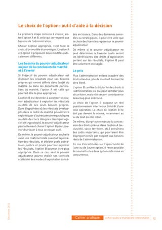 Le choix de l’option : outil d’aide à la décision
                La première étape consiste à choisir, en-       dés en licence. Dans des domaines sensi-
                tre l’option A et B, celle qui correspond aux   bles ou stratégiques, il peut être utile que
                besoins de l’administration.                    le choix des licenciés repose sur le pouvoir
                Choisir l’option appropriée, c’est faire le     adjudicateur.
                choix d’un modèle économique. L’option A        De même si le pouvoir adjudicateur ne
                et l’option B proposent deux modèles radi-      peut déterminer à l’avance quels seront
                calement différents.                            les bénéficiaires des droits d’exploitation
                                                                portant sur les résultats, l’option B peut
                Les besoins du pouvoir adjudicateur             être utilement envisagée.
                au jour de la conclusion du marché
                et à l’avenir                                   Le prix
                Si l’objectif du pouvoir adjudicateur est       Plus l’administration entend acquérir des
                d’utiliser les résultats pour ses besoins       droits étendus, plus le montant du marché
                propres qui seront définis dans l’objet du      sera élevé.
                marché ou dans les documents particu-           L’option B confère la titularité des droits à
                liers du marché, l’option A est celle qui       l’administration, ce qui peut sembler plus
                pourrait être la plus appropriée.               sécuritaire, mais elle sera en conséquence
                L’option B est destinée à autoriser le pou-     beaucoup plus onéreuse.
                voir adjudicateur à exploiter les résultats     Le choix de l’option B suppose un réel
                au-delà de ses seuls besoins propres.           questionnement interne sur l’intérêt d’une
                Dans l’hypothèse où les résultats dévelop-      telle opération. Le choix de l’option B ne
                pés dans le cadre du marché peuvent être        doit pas devenir la norme, notamment au
                exploités par d’autres personnes publiques      vu du coût qu’elle induit.
                au-delà des tiers désignés (exemple logi-
                ciel de cryptologie), le pouvoir adjudicateur   De même, élargir outre mesure la conces-
                peut utilement choisir l’option B pour pou-     sion des droits prévue dans l’option A (ex-
                voir distribuer à tous ce nouvel outil.         clusivité, vaste territoire, etc.) entraînera
                                                                des coûts importants, qui pourraient être
                De même, le pouvoir adjudicateur souhaite       disproportionnés par rapport aux besoins
                avoir une maîtrise totale quant à l’exploita-   réels de l’administration.
                tion des résultats, et décider quels opéra-
                teurs publics et privés pourront exploiter      En cas d’incertitudes sur l’opportunité de
                les résultats, l’option B pourrait être plus    l’une ou de l’autre option, il reste possible
                appropriée. Dans ce cas, seul le pouvoir        de soumettre les deux options à la mise en
                adjudicateur pourra choisir ses licenciés       concurrence.
                et décider des modes d’exploitation concé-
Décembre 2010




                                                                  Cahier pratique           Achats publics et propriété intellectuelle   12
 