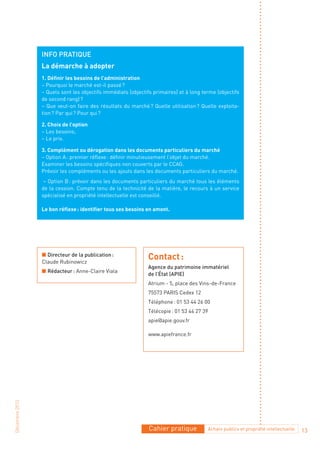 Info pratIque
                La démarche à adopter
                1. Définir les besoins de l’administration
                – Pourquoi le marché est-il passé ?
                – Quels sont les objectifs immédiats (objectifs primaires) et à long terme (objectifs
                de second rang) ?
                – Que veut-on faire des résultats du marché ? Quelle utilisation ? Quelle exploita-
                tion ? Par qui ? Pour qui ?

                2. Choix de l’option
                – Les besoins;
                – Le prix.

                3. Complément ou dérogation dans les documents particuliers du marché
                – Option A : premier réflexe : définir minutieusement l’objet du marché.
                Examiner les besoins spécifiques non couverts par le CCAG.
                Prévoir les compléments ou les ajouts dans les documents particuliers du marché.
                 – Option B : prévoir dans les documents particuliers du marché tous les éléments
                de la cession. Compte tenu de la technicité de la matière, le recours à un service
                spécialisé en propriété intellectuelle est conseillé.

                Le bon réflexe : identifier tous ses besoins en amont.




                n Directeur de la publication :
                Claude Rubinowicz
                                                             Contact :
                                                             agence du patrimoine immatériel
                n rédacteur : Anne-Claire Viala
                                                             de l’État (apIe)
                                                             Atrium - 5, place des Vins-de-France
                                                             75573 PARIS Cedex 12
                                                             Téléphone : 01 53 44 26 00
                                                             Télécopie : 01 53 44 27 39
                                                             apie@apie.gouv.fr

                                                             www.apiefrance.fr
Décembre 2010




                                                              Cahier pratique          Achats publics et propriété intellectuelle   13
 