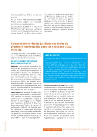 lors les exploiter au-delà de ses besoins          cas, nécessaire d’adapter le CCAG dans
                propres.                                           les documents particuliers du marché
                                                                   pour répondre aux besoins du pouvoir
                Il s’agit de deux modèles radicalement dif-
                                                                   adjudicateur et lui permettre de pouvoir
                férents qui sont proposés aux pouvoirs ad-
                                                                   exploiter les résultats selon ses objectifs.
                judicateurs par ces deux options.
                                                                   Dans tous les cas, les documents parti-
                Les chapitres 5 du CCAG PI et 7 du CCAG            culiers du marché doivent apporter les
                TIC offrent un cadre générique qui ne peut         précisions utiles pour compléter le cadre
                toutefois couvrir toutes les hypothèses ou         contractuel.
                cas de figure. Il est donc, dans certains




                Comprendre le régime juridique des droits de
                propriété intellectuelle dans les nouveaux CCAG
                PI et TIC
                Les dispositions des CCAG PI et TIC relati-
                ves à l’utilisation des résultats ont fait l’ob-    Info pratIque
                jet d’une structuration homogène.                   Le régime des droits de propriété intellectuelle est dé-
                L’Importance des défInItIons                        fini :
                dans Les ccaG pI et tIc                             – dans le chapitre 5 de l’annexe de l’arrêté du 16 sep-
                                                                    tembre 2009 portant approbation du cahier des clau-
                Résultats Une définition englobante des             ses administratives générales applicables aux mar-
                résultats est proposée pour couvrir l’en-           chés publics de prestations intellectuelles ;
                semble des éléments pouvant résulter de             – dans le chapitre 7 de l’annexe de l’arrêté du 16 sep-
                l’exécution du marché. Des exemples de              tembre 2009 portant approbation du cahier des clau-
                résultats illustrent cette définition. Cette        ses administratives générales applicables aux mar-
                liste n’est toutefois pas exhaustive. Les           chés publics de techniques de l’information et de la
                documents particuliers du marché doivent            communication.
                précisément définir les résultats atten-
                dus dans le cadre de chaque marché, de
                la manière la plus détaillée possible, sans        Connaissances antérieures Les connais-
                oublier de mentionner la documentation             sances antérieures font l’objet d’une défi-
                nécessaire à leur mise en œuvre.                   nition la plus large possible pour permet-
                Savoir-faire Une définition du savoir-faire        tre aux personnes publiques d’exploiter
                figure désormais dans les CCAG. Le savoir-         licitement les éléments antérieurs qui
                faire est défini par référence au règlement        ne résultent pas du marché, mais qui
                communautaire CE/772/2 004 « Accords de            sont nécessaires à leur mise en œuvre.
                transfert de technologies » du 27 avril 2004       Il peut s’agir par exemple de progiciels,
                pour l’application de l’article 81.3 du traité     de brevets ou de procédés préexistants
                à des catégories d’accords de transfert de         qui peuvent être protégés par des droits
                technologie. L’objectif est d’inclure dans         de propriété intellectuelle. Pour sécuriser le
                les résultats le savoir-faire spécifique           marché, il est nécessaire de lister, dans
                identifiable à l’exclusion des connaissan-         les documents particuliers du marché,
                ces générales de l’homme de l’art usuel-           les connaissances antérieures mises en
                lement qualifiées de savoir-faire et qui ne        œuvre pour exploiter les résultats. Dans
                peuvent faire l’objet d’une appropriation.         l’hypothèse où il s’agit de droits de tiers, il
Décembre 2010




                                                                     Cahier pratique             Achats publics et propriété intellectuelle   3
 