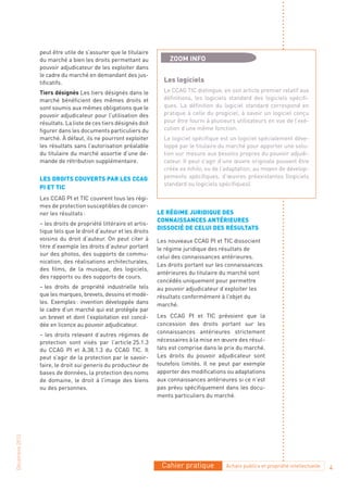 peut être utile de s’assurer que le titulaire
                du marché a bien les droits permettant au            ZOOM INFO
                pouvoir adjudicateur de les exploiter dans
                le cadre du marché en demandant des jus-
                tificatifs.                                        Les logiciels
                Tiers désignés Les tiers désignés dans le          Le CCAG TIC distingue, en son article premier relatif aux
                marché bénéficient des mêmes droits et             définitions, les logiciels standard des logiciels spécifi-
                sont soumis aux mêmes obligations que le           ques. La définition du logiciel standard correspond en
                pouvoir adjudicateur pour l’utilisation des        pratique à celle du progiciel, à savoir un logiciel conçu
                résultats. La liste de ces tiers désignés doit     pour être fourni à plusieurs utilisateurs en vue de l’exé-
                figurer dans les documents particuliers du         cution d’une même fonction.
                marché. À défaut, ils ne pourront exploiter        Le logiciel spécifique est un logiciel spécialement déve-
                les résultats sans l’autorisation préalable        loppé par le titulaire du marché pour apporter une solu-
                du titulaire du marché assortie d’une de-          tion sur mesure aux besoins propres du pouvoir adjudi-
                mande de rétribution supplémentaire.               cateur. Il peut s’agir d’une œuvre originale pouvant être
                                                                   créée ex nihilo, ou de l’adaptation, au moyen de dévelop-
                Les droIts couverts par Les ccaG                   pements spécifiques, d’œuvres préexistantes (logiciels
                                                                   standard ou logiciels spécifiques).
                pI et tIc
                Les CCAG PI et TIC couvrent tous les régi-
                mes de protection susceptibles de concer-
                ner les résultats :                              Le réGIme jurIdIque des
                                                                 connaIssances antérIeures
                – les droits de propriété littéraire et artis-
                                                                 dIssocIé de ceLuI des résuLtats
                tique tels que le droit d’auteur et les droits
                voisins du droit d’auteur. On peut citer à       Les nouveaux CCAG PI et TIC dissocient
                titre d’exemple les droits d’auteur portant      le régime juridique des résultats de
                sur des photos, des supports de commu-           celui des connaissances antérieures.
                nication, des réalisations architecturales,
                                                                 Les droits portant sur les connaissances
                des films, de la musique, des logiciels,
                                                                 antérieures du titulaire du marché sont
                des rapports ou des supports de cours.
                                                                 concédés uniquement pour permettre
                – les droits de propriété industrielle tels      au pouvoir adjudicateur d’exploiter les
                que les marques, brevets, dessins et modè-       résultats conformément à l’objet du
                les. Exemples : invention développée dans        marché.
                le cadre d’un marché qui est protégée par
                un brevet et dont l’exploitation est concé-      Les CCAG PI et TIC prévoient que la
                dée en licence au pouvoir adjudicateur.          concession des droits portant sur les
                                                                 connaissances antérieures strictement
                – les droits relevant d’autres régimes de
                protection sont visés par l’article 25.1.3       nécessaires à la mise en œuvre des résul-
                du CCAG PI et A.38.1.3 du CCAG TIC. Il           tats est comprise dans le prix du marché.
                peut s’agir de la protection par le savoir-      Les droits du pouvoir adjudicateur sont
                faire, le droit sui generis du producteur de     toutefois limités. Il ne peut par exemple
                bases de données, la protection des noms         apporter des modifications ou adaptations
                de domaine, le droit à l’image des biens         aux connaissances antérieures si ce n’est
                ou des personnes.                                pas prévu spécifiquement dans les docu-
                                                                 ments particuliers du marché.
Décembre 2010




                                                                  Cahier pratique          Achats publics et propriété intellectuelle   4
 