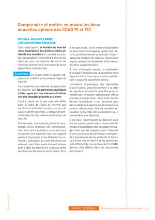 Comprendre et mettre en œuvre les deux
                  nouvelles options des CCAG PI et TIC

                  optIon a : un sImpLe droIt
                  d’utILIsatIon des résuLtats
                  Dans cette option, le titulaire du marché        n’est pas le cas, un tel mode d’exploitation
                  reste propriétaire des droits et titres af-      ne pourra être envisagé qu’après avoir ob-
                  férents aux résultats. Il concède au pou-        tenu, postérieurement au marché, l’autori-
                  voir adjudicateur le seul droit d’utiliser les   sation du titulaire du marché, moyennant,
                  résultats pour les besoins découlant de          le plus souvent, le versement d’une rému-
                  l’objet du marché et à l’exclusion de toute      nération supplémentaire.
                  exploitation commerciale.                        À titre d’exemple encore, la réalisation
                En pratique Le CCAG invite le pouvoir ad-          d’un logo n’emporte pas la possibilité de le
                                                                   déposer à titre de marque si cette exploita-
                  judicateur à définir précisément l’objet du
                                                                   tion n’a pas été clairement prévue.
                  marché.
                                                                   L’incidence économique des demandes
                  Il est essentiel, au stade de la préparation
                                                                   d’autorisation, postérieurement à la date
                  du marché, que les personnes publiques
                                                                   de signature du marché, doit être prise en
                  s’interrogent sur leurs besoins d’utilisa-
                                                                   compte par le pouvoir adjudicateur dès la
                  tion des résultats présents et à venir.
                                                                   procédure de passation. Pour éviter toutes
                  C’est à l’aune de ce qui aura été défini         dérives financières, il est essentiel que,
                  dans le cadre de l’objet du marché que           dès le stade de l’expression des besoins, le
                  les droits d’utilisation portant sur les ré-     pouvoir adjudicateur liste de manière ex-
                  sultats seront délimités, à défaut de pré-       haustive l’ensemble des exploitations qu’il
                  cision dans les documents particuliers du        entend faire des résultats.
                  marché.                                          Il est donc recommandé de détailler dans
                  Par exemple, si le marché prévoit la com-        les documents particuliers l’ensemble les
                  mande d’une brochure de communica-               modes d’exploitation des résultats envisa-
                  tion, sans autre précision, cette brochure       gés ainsi que les supports pour s’assurer
                  ne pourra être exploitée que sur support         d’une concession des droits qui correspon-
                  papier à l’exclusion d’une diffusion sur in-     de à ses besoins précis, présents et futurs.
                  ternet. L’utilisation de cette brochure sur      Les droits mis en œuvre et les territoires,
                  internet peut être explicitement prévue          s’ils différent de ceux prévus par le CCAG,
                  dans l’objet du marché ou, à défaut, préci       devront être définis dans les documents
                  sée dans les documents particuliers. Si ce       particuliers.
Décembre 2010




                                                                     Cahier pratique           Achats publics et propriété intellectuelle   5
 