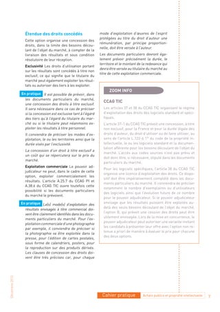 Étendue des droits concédés                      mode d’exploitation d’œuvres de l’esprit
                                                                   protégées au titre du droit d’auteur une
                  Cette option organise une concession des
                                                                   rémunération, par principe proportion-
                  droits, dans la limite des besoins décou-
                                                                   nelle, doit être versée à l’auteur.
                  lant de l’objet du marché, à compter de la
                  livraison des résultats et sous condition        Les documents particuliers devront éga-
                  résolutoire de leur réception.                   lement prévoir précisément la durée, le
                                                                   territoire et le montant de la redevance qui
                  Exclusivité Les droits d’utilisation portant
                                                                   devra être versée au titulaire du marché au
                  sur les résultats sont concédés à titre non
                                                                   titre de cette exploitation commerciale.
                  exclusif, ce qui signifie que le titulaire du
                  marché peut également exploiter les résul-
                  tats ou autoriser des tiers à les exploiter.
                                                                         ZOOM INFO
                En pratique Il est possible de prévoir, dans
                  les documents particuliers du marché,
                                                                     ccaG tIc
                  une concession des droits à titre exclusif.
                  Il sera nécessaire dans ce cas de préciser         Les articles 37 et 38 du CCAG TIC organisent le régime
                  si la concession est exclusive tant à l’égard      d’exploitation des droits des logiciels standard et spéci-
                  des tiers qu’à l’égard du titulaire du mar-        fiques.
                  ché ou si le titulaire peut néanmoins ex-          L’article 37-1 du CCAG TIC prévoit une concession, à titre
                  ploiter les résultats à titre personnel.           non exclusif, pour la France et pour la durée légale des
                  Il conviendra de préciser les modes d’ex-          droits d’auteur, du droit d’utiliser ou de faire utiliser, au
                  ploitation, le ou les territoires ainsi que la     sens de l’article L.122-6 1° du code de la propriété in-
                  durée visés par l’exclusivité.                     tellectuelle, le ou les logiciels standard et la documen-
                                                                     tation afférente pour les besoins découlant de l’objet du
                  La concession d’un droit à titre exclusif a
                                                                     marché. L’accès aux codes sources n’est pas prévu et
                  un coût qui se répercutera sur le prix du
                                                                     doit donc être, si nécessaire, stipulé dans les documents
                  marché.
                                                                     particuliers du marché.
                  Exploitation commerciale Le pouvoir ad-
                                                                     Pour les logiciels spécifiques, l’article 38 du CCAG TIC
                  judicateur ne peut, dans le cadre de cette
                                                                     organise une licence d’exploitation des droits. Ce dispo-
                  option, exploiter commercialement les
                                                                     sitif doit être impérativement complété dans les docu-
                  résultats. L’article A.25.7 du CCAG PI et
                                                                     ments particuliers du marché. Il conviendra de préciser
                  A.38.6 du CCAG TIC ouvre toutefois cette
                                                                     notamment le nombre d’exemplaires ou d’utilisateurs
                  possibilité si les documents particuliers
                                                                     des logiciels ainsi que l’évolution future de ce nombre
                  du marché le prévoient.
                                                                     pour le pouvoir adjudicateur. Si le pouvoir adjudicateur
                En pratique Le(s) mode(s) d’exploitation des         envisage que les résultats puissent être exploités au-
                                                                     delà des seuls besoins découlant de l’objet du marché,
                  résultats envisagés à titre commercial doi-
                                                                     l’option B, qui prévoit une cession des droits peut être
                  vent être clairement identifiés dans les docu-
                                                                     utilement envisagée. Lors de la mise en concurrence, le
                  ments particuliers du marché. Pour l’ex-
                                                                     pouvoir adjudicateur peut autoriser une variante invitant
                  ploitation commerciale d’une photographie
                                                                     les candidats à présenter leur offre avec l’option non re-
                  par exemple, il conviendra de préciser si
                                                                     tenue a priori de manière à évaluer le prix pour chacune
                  la photographie va être exploitée dans la
                                                                     des deux options.
                  presse, pour l’édition de cartes postales,
                  sous forme de calendriers, posters, pour
                  la reproduction sur des produits dérivés.
                  Les clauses de concession des droits doi-
                  vent être très précises car, pour chaque
Décembre 2010




                                                                    Cahier pratique            Achats publics et propriété intellectuelle   7
 