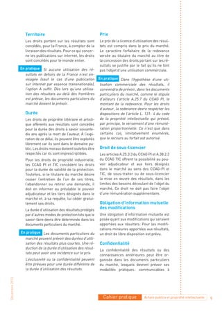 Territoire                                       Prix
                   Les droits portant sur les résultats sont        Le prix de la licence d’utilisation des résul-
                   concédés, pour la France, à compter de la        tats est compris dans le prix du marché.
                   livraison des résultats. Pour ce qui concer-     Le caractère forfaitaire de la redevance
                   ne les publications sur internet, les droits     versée au titulaire du marché au titre de
                   sont concédés pour le monde entier.              la concession des droits portant sur les ré-
                                                                    sultats se justifie par le fait qu’ils ne font
                En pratique Si aucune utilisation des ré-
                                                                    pas l’objet d’une utilisation commerciale.
                   sultats en dehors de la France n’est en-
                   visagée (sauf le cas d’une publication           En pratique Dans l’hypothèse d’une uti-
                   sur Internet par essence transnationale),         lisation commerciale des résultats, il
                   l’option A suffit. Dès lors qu’une utilisa-       conviendra de prévoir, dans les documents
                   tion des résultats au-delà des frontières         particuliers du marché, comme le stipule
                   est prévue, les documents particuliers du         d’ailleurs l’article A.25.7 du CCAG PI, le
                   marché doivent le prévoir.                        montant de la redevance. Pour les droits
                                                                     d’auteur, la redevance devra respecter les
                   Durée                                             dispositions de l’article L. 131- 4 du code
                   Les droits de propriété littéraire et artisti-    de la propriété intellectuelle qui prévoit,
                   que afférents aux résultats sont concédés         par principe, le versement d’une rémuné-
                   pour la durée des droits à savoir soixante-       ration proportionnelle. Ce n’est que dans
                   dix ans après la mort de l’auteur. À l’expi-      certains cas, limitativement énumérés,
                   ration de ce délai, ils peuvent être exploités    que le recours au forfait est autorisé.
                   librement car ils sont dans le domaine pu-
                   blic. Les droits moraux doivent toutefois être   Droit de sous-licencier
                   respectés car ils sont imprescriptibles.         Les articles A.25.3.3 du CCAG PI et A.38.2.3
                   Pour les droits de propriété industrielle,       du CCAG TIC offrent la possibilité au pou-
                   les CCAG PI et TIC concèdent les droits          voir adjudicateur et aux tiers désignés
                   pour la durée de validité de la protection.      dans le marché au sens des CCAG-PI et
                   Toutefois, si le titulaire du marché désire      TIC, de sous-traiter ou de sous-licencier
                   cesser l’entretien de l’un de ses titres,        la mise en œuvre des résultats, dans les
                   l’abandonner ou retirer une demande, il          limites des besoins découlant de l’objet du
                   doit en informer au préalable le pouvoir         marché. Ce droit ne doit pas faire l’objet
                   adjudicateur et les tiers désignés dans le       d’une rémunération supplémentaire.
                   marché et, à sa requête, lui céder gratui-
                   tement ses droits.                               Obligation d’information mutuelle
                   La durée d’utilisation des résultats protégés
                                                                    des modifications
                   par d’autres modes de protection tels que le     Une obligation d’information mutuelle est
                   savoir-faire devra être déterminée dans les      posée quant aux modifications qui seraient
                   documents particuliers du marché.                apportées aux résultats. Pour les modifi-
                                                                    cations mineures apportées aux résultats,
                En pratique Les documents particuliers du           un droit de libre disposition est prévu.
                  marché peuvent prévoir des durées d’utili-
                  sation des résultats plus courtes. Une ré-        Confidentialité
                  duction de la durée d’utilisation des résul-
                                                                    La confidentialité des résultats ou des
                  tats peut avoir une incidence sur le prix.
                                                                    connaissances antérieures peut être or-
                   L’exclusivité ou la confidentialité peuvent      ganisée dans les documents particuliers
                   être prévues pour une durée différente de        du marché, lesquels devront prévoir ses
                   la durée d’utilisation des résultats.            modalités pratiques : communicables à
Décembre 2010




                                                                       Cahier pratique           Achats publics et propriété intellectuelle   9
 