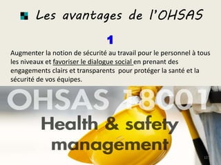 Les avantages de l’OHSAS
Augmenter la notion de sécurité au travail pour le personnel à tous
les niveaux et favoriser le dialogue social en prenant des
engagements clairs et transparents pour protéger la santé et la
sécurité de vos équipes.
12
 