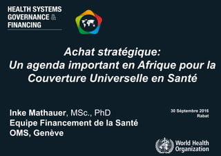 Achat stratégique:
Un agenda important en Afrique pour la
Couverture Universelle en Santé
30 Séptembre 2016
RabatInke Mathauer, MSc., PhD
Equipe Financement de la Santé
OMS, Genève
 