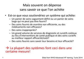 Mais souvent on dépense
sans savoir ce que l'on achète
• Est-ce que vous soutiendriez un système qui achète:
– Un panier de soins vaguement défini ou un panier de soins
large qui ne peut pas être fourni?
– Des soins fournis de manière non efficiente, ou des
médicaments non-efficaces?
– Des soins inappropriés?
– Un grand volume de services de diagnostic et curatifs coûteux
au lieu d’interventions de santé publique et des soins curatifs
au meilleur rapport efficacité/coût?
– Des soins fournis sans savoir leur besoins et leur efficacité?
 La plupart des systèmes font ceci dans une
certaine mesure!
11 Slide from WHO Advanced HF training, Tunis 2014
 