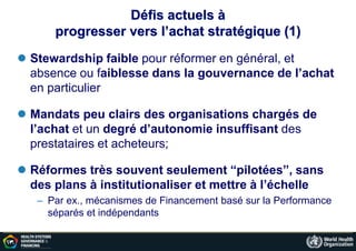 Défis actuels à
progresser vers l’achat stratégique (1)
 Stewardship faible pour réformer en général, et
absence ou faiblesse dans la gouvernance de l’achat
en particulier
 Mandats peu clairs des organisations chargés de
l’achat et un degré d’autonomie insuffisant des
prestataires et acheteurs;
 Réformes très souvent seulement “pilotées”, sans
des plans à institutionaliser et mettre à l’échelle
– Par ex., mécanismes de Financement basé sur la Performance
séparés et indépendants
 