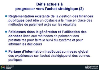 Défis actuels à
progresser vers l’achat stratégique (2)
 Réglementation existante de la gestion des finances
publiques peut être un obstacle à la mise en place des
méthodes de paiement axés sur les résultats
 Faiblesses dans la génération et l’utilisation des
données liées aux méthodes de paiement des
prestataires pour faire le suivi du système et pour
informer les décideurs
 Partage d’information inadéquat au niveau global
des expériences sur l’achat stratégique et des bonnes
pratiques
 