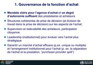 1. Gouvernance de la fonction d’achat
 Mandats clairs pour l’agence d’achat et un degré
d’autonomie suffisant des prestataires et acheteurs
 Structures cohérentes de prise de décision (et division de
travail dans la prise de décision) sur les aspects de l’achat;
 Supervision et redevabilité des acheteurs, participation
citoyenne
 Leadership (institutionnel) pour évoluer vers l’achat plus
stratégique
 Garantir un marché d’achat efficace (p.ex. unique ou multiple)
et l’arrangement institutionnel pour l’achat (p. ex. la séparation
de l’achat et la prestation; “purchaser-provider split”)
 