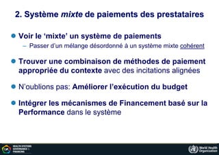 2. Système mixte de paiements des prestataires
 Voir le ‘mixte’ un système de paiements
– Passer d’un mélange désordonné à un système mixte cohérent
 Trouver une combinaison de méthodes de paiement
appropriée du contexte avec des incitations alignées
 N’oublions pas: Améliorer l’exécution du budget
 Intégrer les mécanismes de Financement basé sur la
Performance dans le système
 