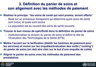 3. Définition du panier de soins et
son aligement avec les méthodes de paiement
 Réaliser le principe: “les soins de santé qui sont promis, seront offerts”
– Basé sur un processus transparent qui détermine quels soins de santé
sont inclus, et quels sont exclus
– La population est au courant des soins de santé couverts
 Trouver le bon niveau de spécificité dans la définition du panier de soins
– Institutionnaliser la révision du panier de soins et définir le rôle de
l’Evaluation des Technologies de la Santé (ETS)
 Mettre l’accent sur la tarification (établir les barèmes de paiement pour
les services) et moins sur les enquêtes/évaluation des coûts (“costing”)
du panier de soins (on doit etre clair sur le but d’une enquête de coûts)
 Aligner le panier de soins avec les méthodes de paiement des
prestataires
 