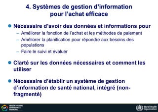 4. Systèmes de gestion d’information
pour l’achat efficace
 Nécessaire d’avoir des données et informations pour
– Améliorer la fonction de l’achat et les méthodes de paiement
– Améliorer la planification pour répondre aux besoins des
populations
– Faire le suivi et évaluer
 Clarté sur les données nécessaires et comment les
utiliser
 Nécessaire d’établir un système de gestion
d’information de santé national, intégré (non-
fragmenté)
 