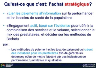 Qu’est-ce que c’est: l’achat stratégique?
• «Lier les paiements àl’information sur la performance
et les besoins de santé de la population»
• «Engagement actif, basé sur l’évidence pour définir la
combinaison des services et le volume, sélectionner le
mix des prestataires, et décider sur les méthodes de
l’achat»
par
– Les méthodes de paiement et les taux de paiement qui créent
des incitations pour les prestataires afin de gérer leurs
dépenses et/ou de mettre l’accent sur des indicateurs de
performance quantitative et qualitative
– (Selective) contracting, accreditation, performance monitoring
 