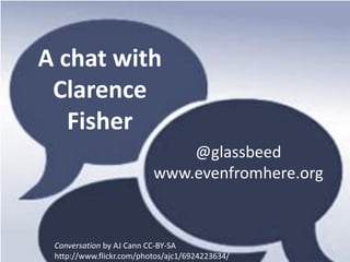 A chat with
 Clarence
   Fisher
                              @glassbeed
                          www.evenfromhere.org



 Conversation by AJ Cann CC-BY-SA
 http://www.flickr.com/photos/ajc1/6924223634/
 